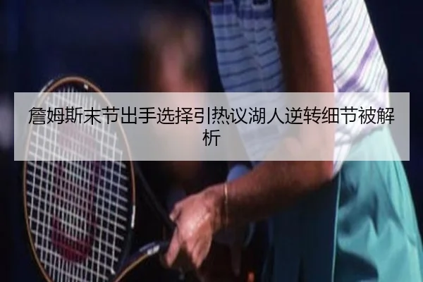 詹姆斯末节出手选择引热议湖人逆转细节被解析