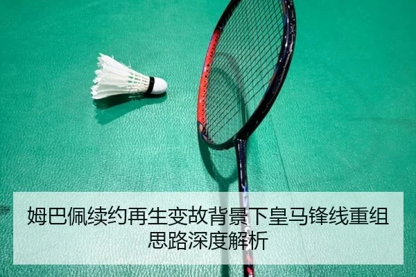 姆巴佩续约再生变故背景下皇马锋线重组思路深度解析