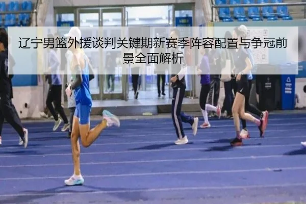 辽宁男篮外援谈判关键期新赛季阵容配置与争冠前景全面解析