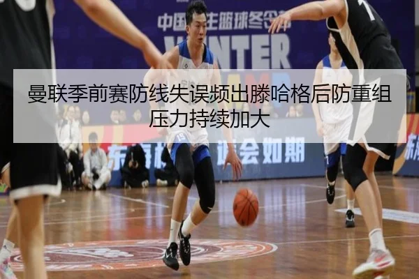 曼联季前赛防线失误频出滕哈格后防重组压力持续加大