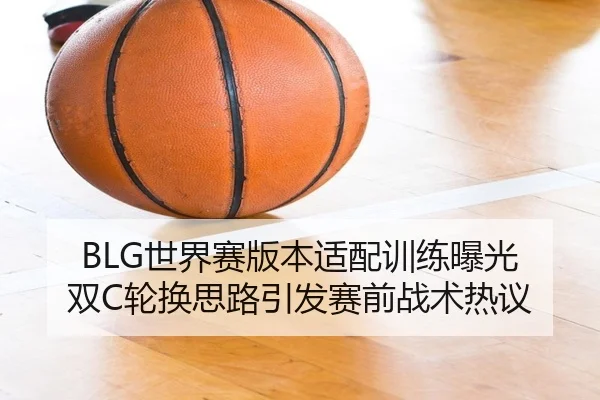 BLG世界赛版本适配训练曝光 双C轮换思路引发赛前战术热议