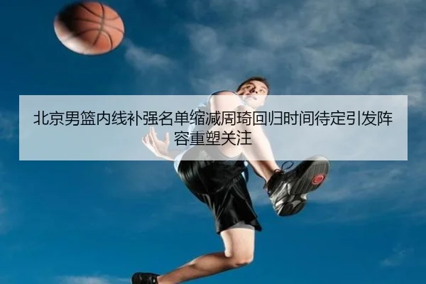 北京男篮内线补强名单缩减周琦回归时间待定引发阵容重塑关注