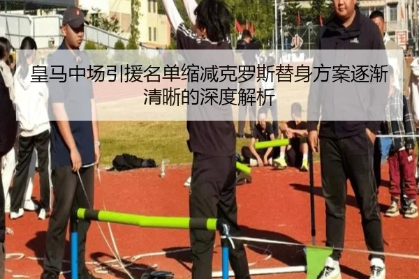 皇马中场引援名单缩减克罗斯替身方案逐渐清晰的深度解析