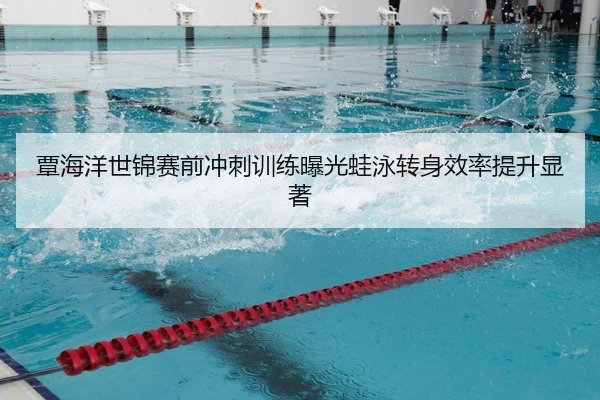 覃海洋世锦赛前冲刺训练曝光蛙泳转身效率提升显著